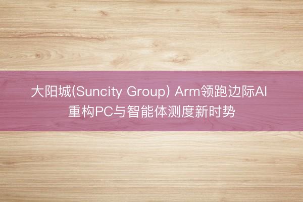 大阳城(Suncity Group) Arm领跑边际AI 重构PC与智能体测度新时势