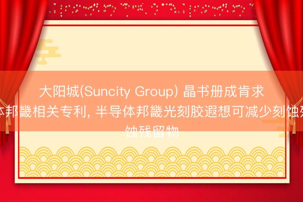 大阳城(Suncity Group) 晶书册成肯求半导体邦畿相关专利， 半导体邦畿光刻胶遐想可减少刻蚀残留物