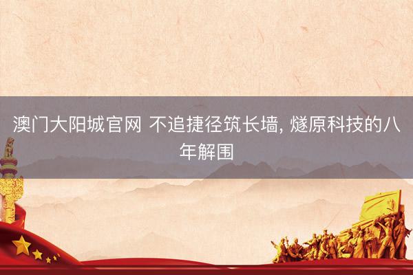 澳门大阳城官网 不追捷径筑长墙， 燧原科技的八年解围