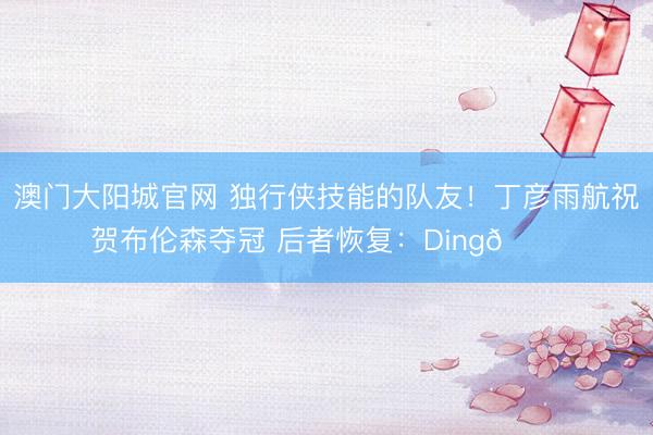 澳门大阳城官网 独行侠技能的队友！丁彦雨航祝贺布伦森夺冠 后者恢复：Ding🙏