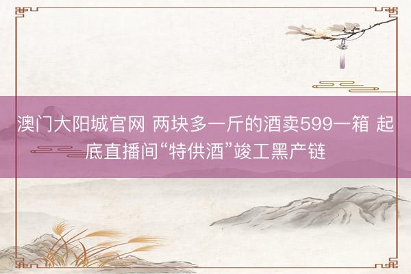 澳门大阳城官网 两块多一斤的酒卖599一箱 起底直播间“特供酒”竣工黑产链