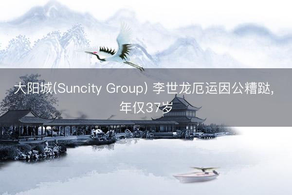 大阳城(Suncity Group) 李世龙厄运因公糟跶， 年仅37岁