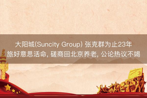 大阳城(Suncity Group) 张克群为止23年旅好意思活命， 磋商回北京养老， 公论热议不竭