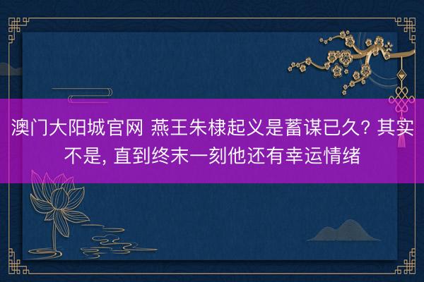 澳门大阳城官网 燕王朱棣起义是蓄谋已久? 其实不是， 直到终末一刻他还有幸运情绪