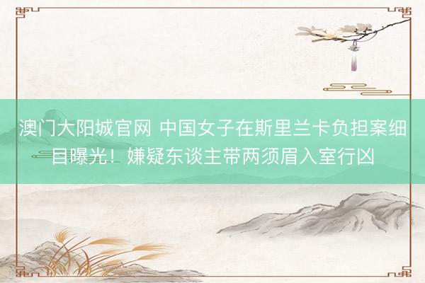 澳门大阳城官网 中国女子在斯里兰卡负担案细目曝光！嫌疑东谈主带两须眉入室行凶