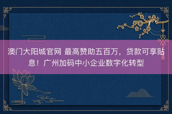 澳门大阳城官网 最高赞助五百万，贷款可享贴息！广州加码中小企业数字化转型