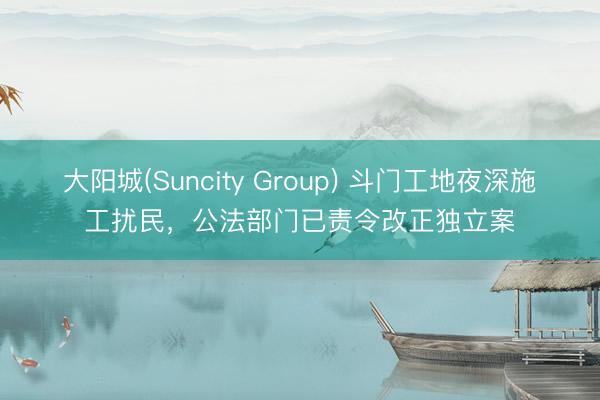 大阳城(Suncity Group) 斗门工地夜深施工扰民,公法部门已责令改正独立案