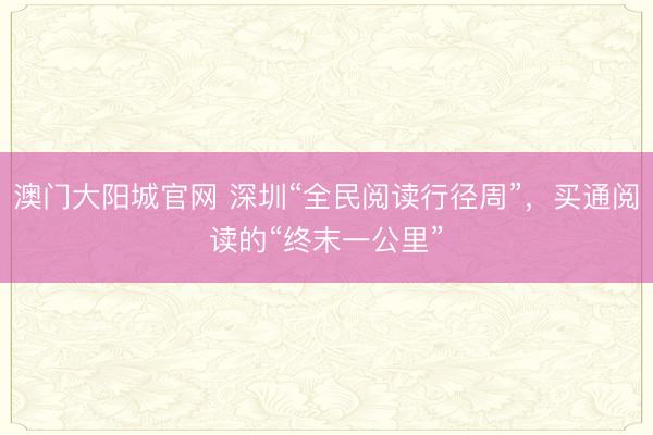 澳门大阳城官网 深圳“全民阅读行径周”，买通阅读的“终末一公里”