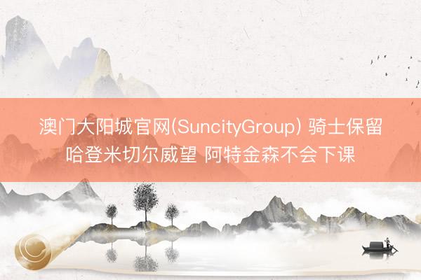 澳门大阳城官网(SuncityGroup) 骑士保留哈登米切尔威望 阿特金森不会下课