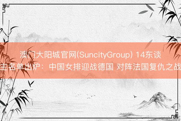澳门大阳城官网(SuncityGroup) 14东谈主名单出炉:中国女排迎战德国 对阵法国复仇之战
