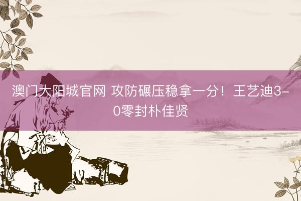 澳门大阳城官网 攻防碾压稳拿一分！王艺迪3-0零封朴佳贤