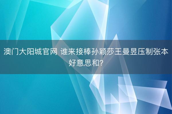 澳门大阳城官网 谁来接棒孙颖莎王曼昱压制张本好意思和？