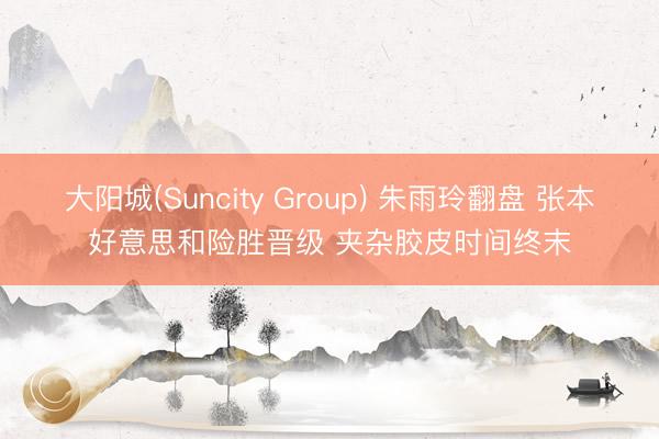 大阳城(Suncity Group) 朱雨玲翻盘 张本好意思和险胜晋级 夹杂胶皮时间终末