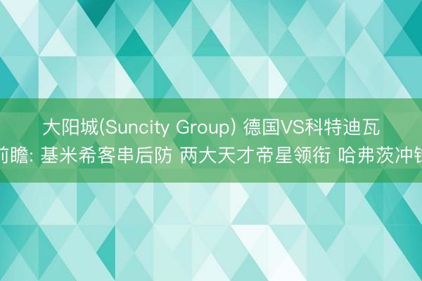 大阳城(Suncity Group) 德国VS科特迪瓦前瞻: 基米希客串后防 两大天才帝星领衔 哈弗茨冲锋