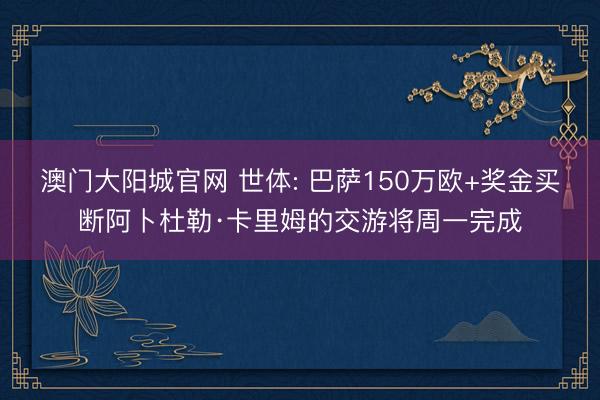 澳门大阳城官网 世体: 巴萨150万欧+奖金买断阿卜杜勒·卡里姆的交游将周一完成